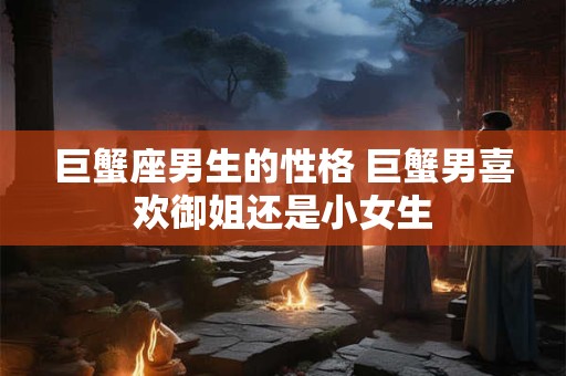巨蟹座男生的性格 巨蟹男喜欢御姐还是小女生