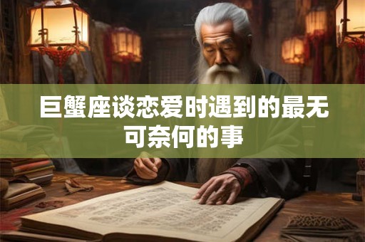 巨蟹座谈恋爱时遇到的最无可奈何的事