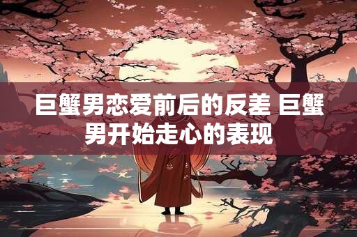巨蟹男恋爱前后的反差 巨蟹男开始走心的表现