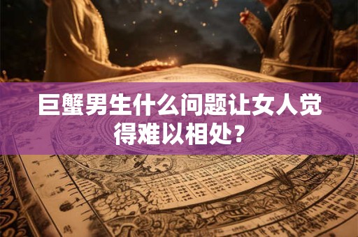 巨蟹男生什么问题让女人觉得难以相处？