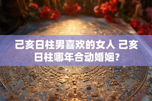 己亥日柱男喜欢的女人 己亥日柱哪年合动婚姻？