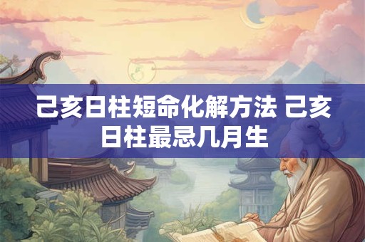 己亥日柱短命化解方法 己亥日柱最忌几月生