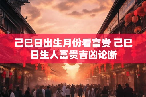 己巳日出生月份看富贵 己巳日生人富贵吉凶论断