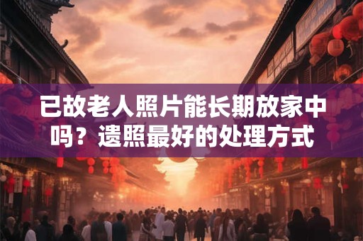已故老人照片能长期放家中吗？遗照最好的处理方式