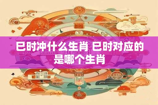 巳时冲什么生肖 巳时对应的是哪个生肖