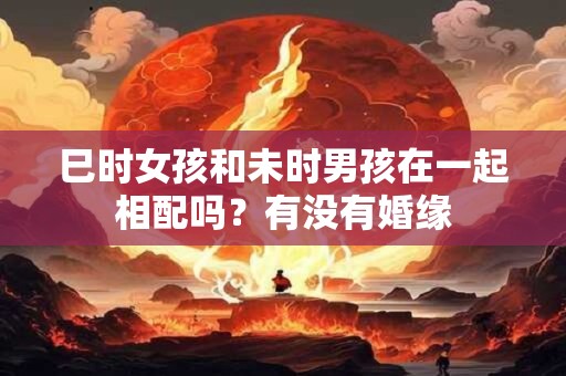 巳时女孩和未时男孩在一起相配吗？有没有婚缘