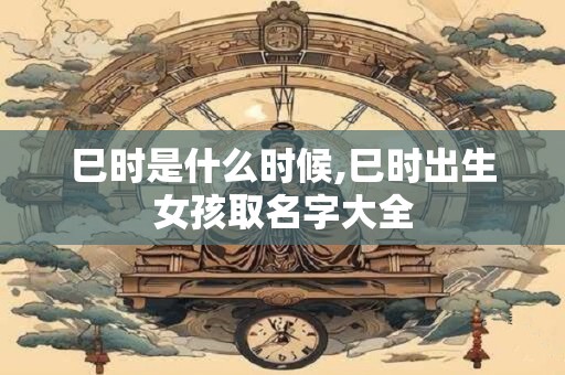 巳时是什么时候,巳时出生女孩取名字大全