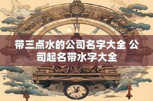 带三点水的公司名字大全 公司起名带水字大全