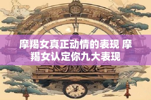 摩羯女真正动情的表现 摩羯女认定你九大表现