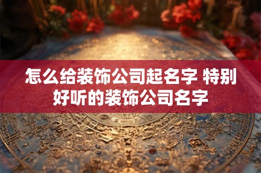怎么给装饰公司起名字 特别好听的装饰公司名字