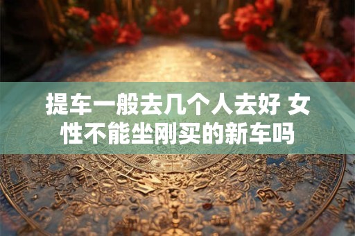 详细阅读:提车一般去几个人去好 女性不能坐刚买的新车吗 提车一般去几个人去好 女性不能坐刚买的新车吗