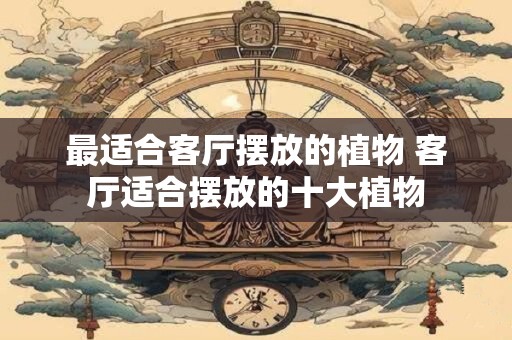最适合客厅摆放的植物 客厅适合摆放的十大植物