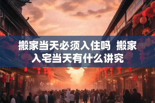 搬家当天必须入住吗  搬家入宅当天有什么讲究