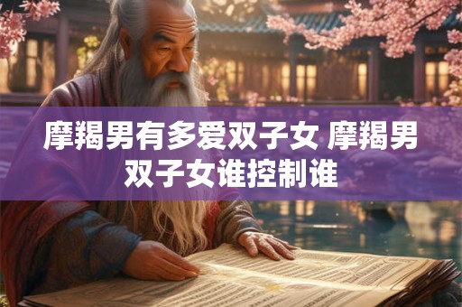 摩羯男有多爱双子女 摩羯男双子女谁控制谁