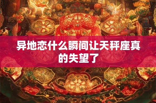 异地恋什么瞬间让天秤座真的失望了