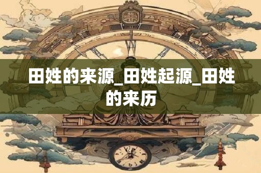 田姓的来源_田姓起源_田姓的来历
