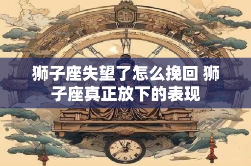 狮子座失望了怎么挽回 狮子座真正放下的表现