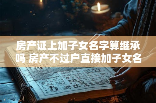 房产证上加子女名字算继承吗 房产不过户直接加子女名字