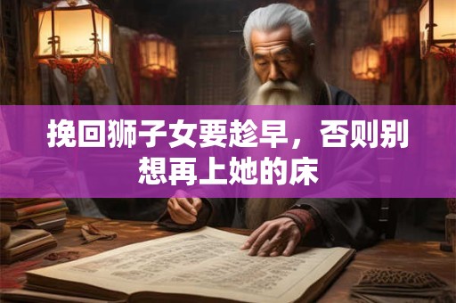挽回狮子女要趁早，否则别想再上她的床