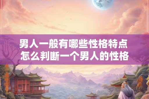 男人一般有哪些性格特点 怎么判断一个男人的性格