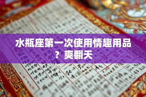 水瓶座第一次使用情趣用品？爽翻天
