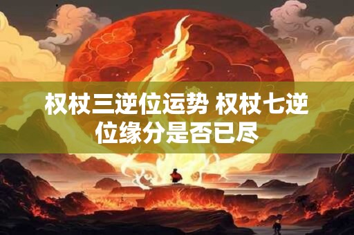 权杖三逆位运势 权杖七逆位缘分是否已尽