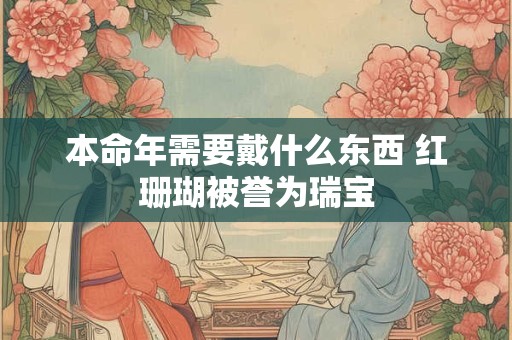 本命年需要戴什么东西 红珊瑚被誉为瑞宝
