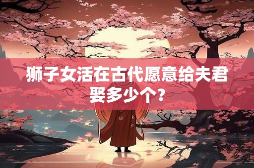 狮子女活在古代愿意给夫君娶多少个？