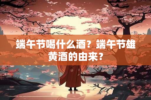 端午节喝什么酒？端午节雄黄酒的由来？
