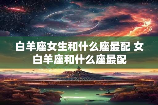 白羊座女生和什么座最配 女白羊座和什么座最配