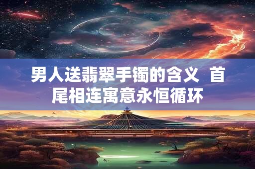 男人送翡翠手镯的含义  首尾相连寓意永恒循环