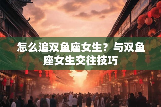 怎么追双鱼座女生？与双鱼座女生交往技巧