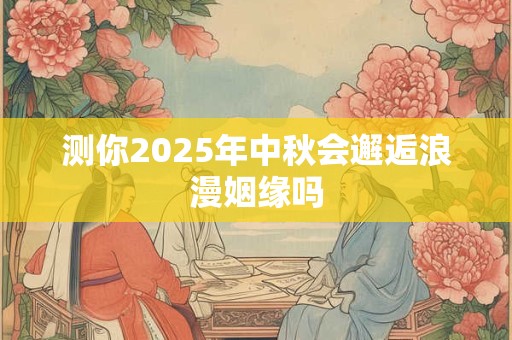 测你2025年中秋会邂逅浪漫姻缘吗