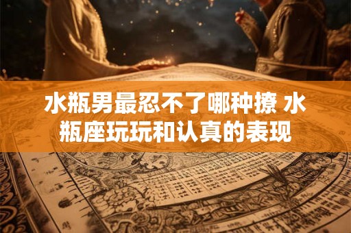 水瓶男最忍不了哪种撩 水瓶座玩玩和认真的表现