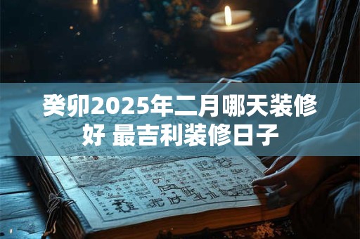 癸卯2025年二月哪天装修好 最吉利装修日子
