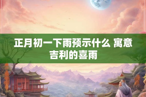正月初一下雨预示什么 寓意吉利的喜雨