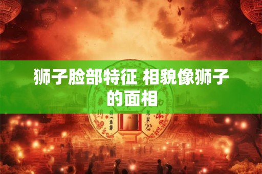 狮子脸部特征 相貌像狮子的面相