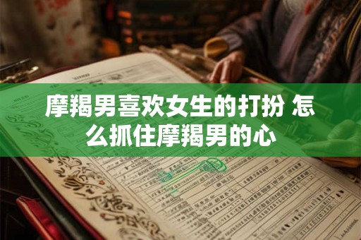 摩羯男喜欢女生的打扮 怎么抓住摩羯男的心