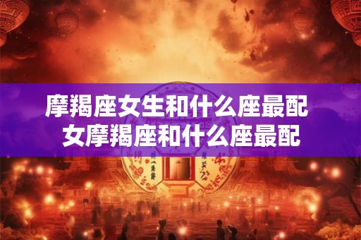摩羯座女生和什么座最配 女摩羯座和什么座最配