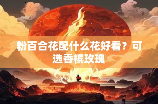 粉百合花配什么花好看？可选香槟玫瑰