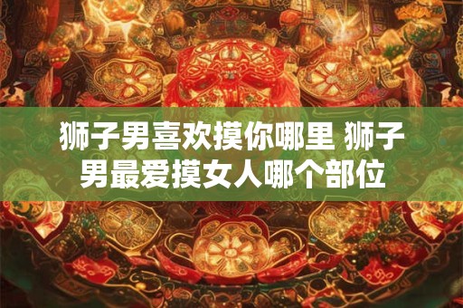 狮子男喜欢摸你哪里 狮子男最爱摸女人哪个部位