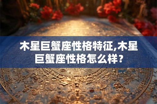 木星巨蟹座性格特征,木星巨蟹座性格怎么样？