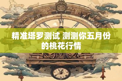 精准塔罗测试 测测你五月份的桃花行情