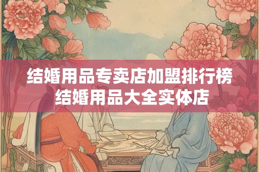 结婚用品专卖店加盟排行榜 结婚用品大全实体店