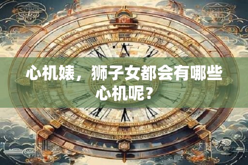 心机婊，狮子女都会有哪些心机呢？