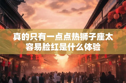 真的只有一点点热狮子座太容易脸红是什么体验