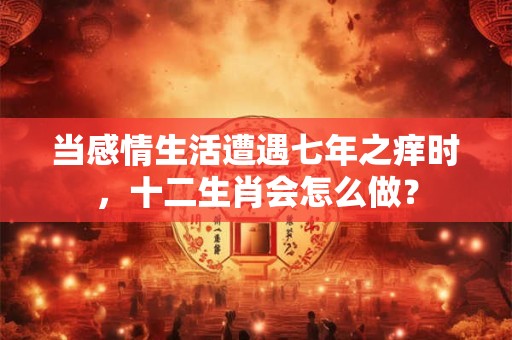 当感情生活遭遇七年之痒时，十二生肖会怎么做？