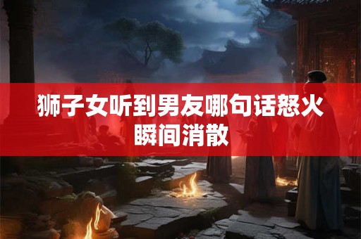 狮子女听到男友哪句话怒火瞬间消散