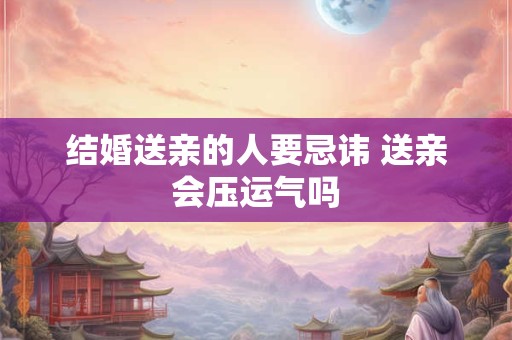 结婚送亲的人要忌讳 送亲会压运气吗
