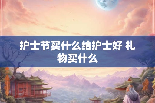 护士节买什么给护士好 礼物买什么